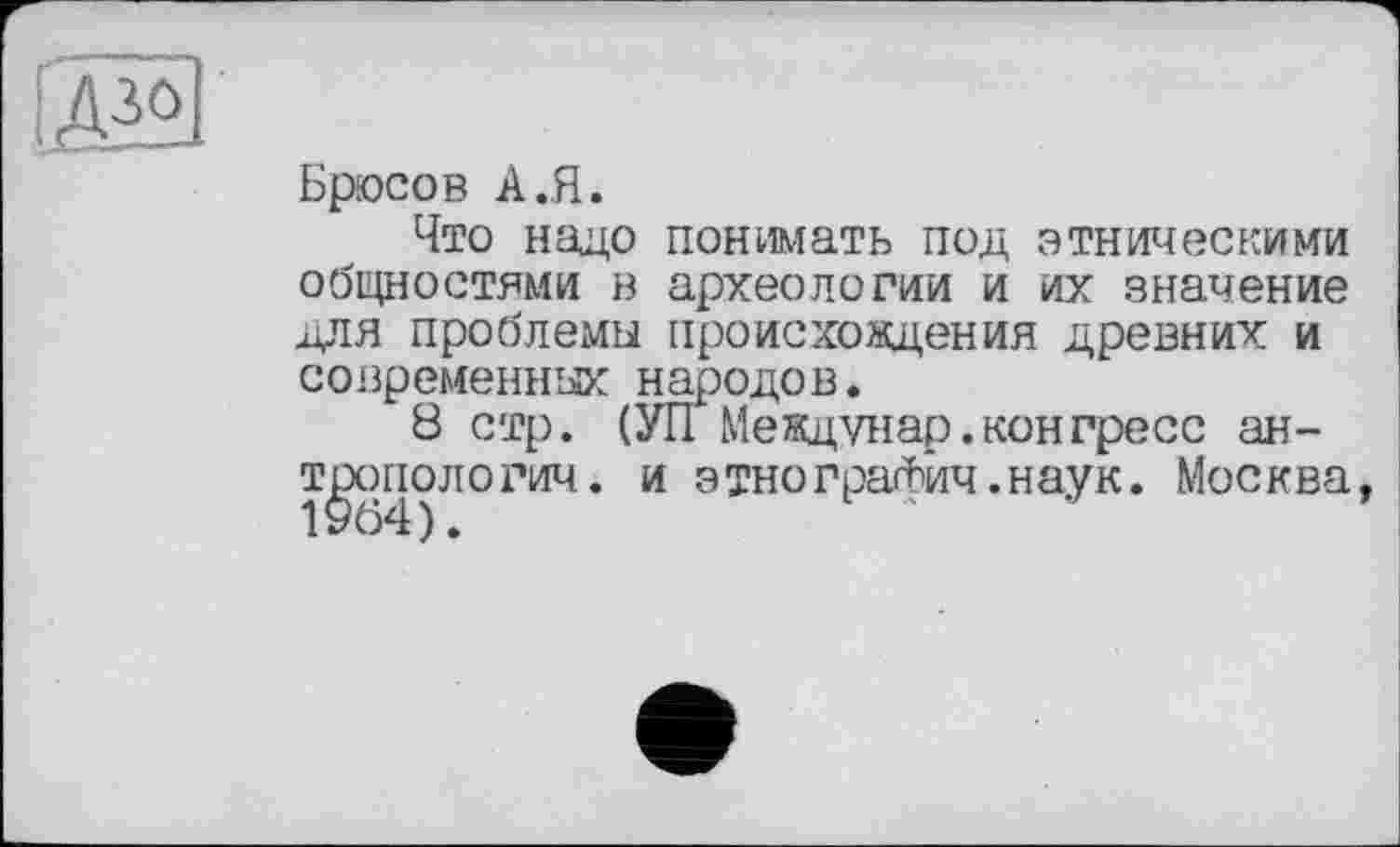 ﻿te
Брюсов A .Я.
Что надо понимать под этническими общностями в археологии и их значение для проблемы происхоядения древних и современных народов.
8 стр. (УП Междунар.конгресс антропологии. и этнографии.наук. Москва